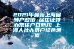 2021年最新上海居转户政策 居住证转办常住户口新规 上海人社办落户绿色通道