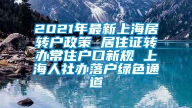 2021年最新上海居转户政策 居住证转办常住户口新规 上海人社办落户绿色通道