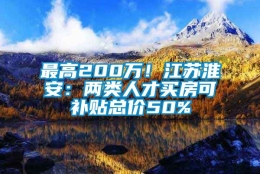 最高200万！江苏淮安：两类人才买房可补贴总价50%