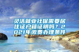 灵活就业社保需要居住证户籍证明吗？2021年缴费办理条件