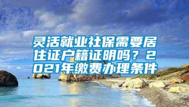 灵活就业社保需要居住证户籍证明吗？2021年缴费办理条件