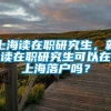 上海读在职研究生，就读在职研究生可以在上海落户吗？