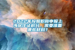 2022年按照职称申报上海居住证积分，需要准备哪些材料？