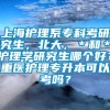 上海护理系专科考研究生，北大，＊和＊护理学研究生哪个好？重医护理专升本可以考吗？