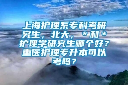 上海护理系专科考研究生，北大，＊和＊护理学研究生哪个好？重医护理专升本可以考吗？