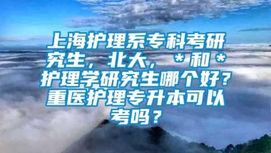 上海护理系专科考研究生，北大，＊和＊护理学研究生哪个好？重医护理专升本可以考吗？