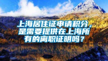 上海居住证申请积分，是需要提供在上海所有的离职证明吗？