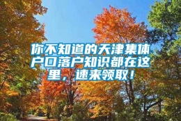 你不知道的天津集体户口落户知识都在这里，速来领取！