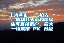 上海宣布 ＂ 抢人 ＂! 清华北大本科应届生可直接落户，四大一线城市 PK 升级