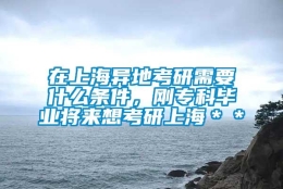 在上海异地考研需要什么条件，刚专科毕业将来想考研上海＊＊