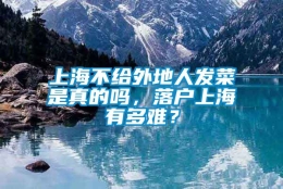 上海不给外地人发菜是真的吗，落户上海有多难？