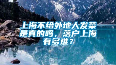 上海不给外地人发菜是真的吗，落户上海有多难？