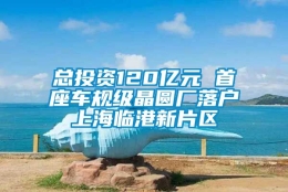 总投资120亿元 首座车规级晶圆厂落户上海临港新片区