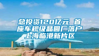 总投资120亿元 首座车规级晶圆厂落户上海临港新片区