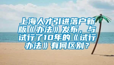 上海人才引进落户新版《办法》发布，与试行了10年的《试行办法》有何区别？