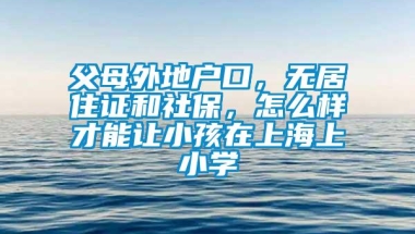 父母外地户口，无居住证和社保，怎么样才能让小孩在上海上小学