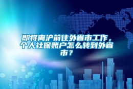 即将离沪前往外省市工作，个人社保账户怎么转到外省市？