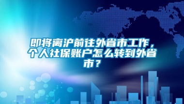 即将离沪前往外省市工作，个人社保账户怎么转到外省市？