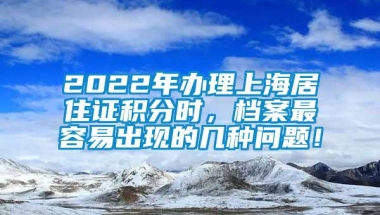 2022年办理上海居住证积分时，档案最容易出现的几种问题！