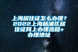 上海居住证怎么办理？2022上海杨浦区居住证网上办理流程+办理地址