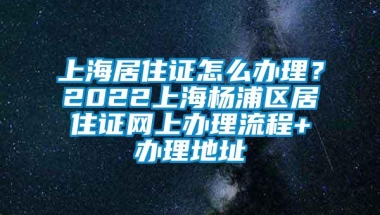 上海居住证怎么办理？2022上海杨浦区居住证网上办理流程+办理地址