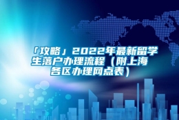 「攻略」2022年最新留学生落户办理流程（附上海各区办理网点表）