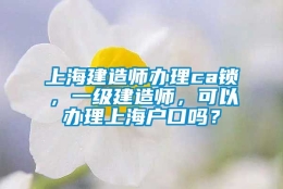 上海建造师办理ca锁，一级建造师，可以办理上海户口吗？