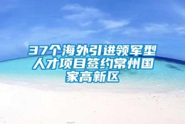 37个海外引进领军型人才项目签约常州国家高新区