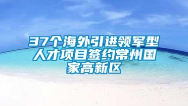 37个海外引进领军型人才项目签约常州国家高新区