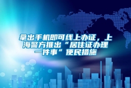 拿出手机即可线上办证，上海警方推出“居住证办理一件事”便民措施