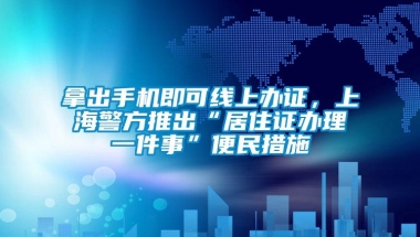 拿出手机即可线上办证，上海警方推出“居住证办理一件事”便民措施