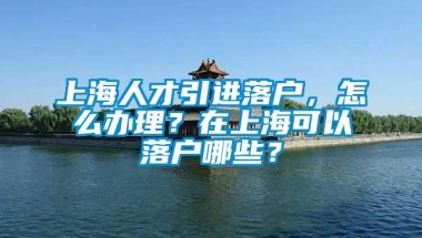 上海人才引进落户，怎么办理？在上海可以落户哪些？