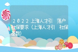 2022上海人才引进落户社保要求（上海人才引进社保基数）