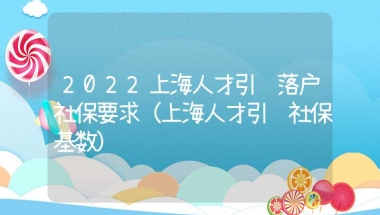 2022上海人才引进落户社保要求（上海人才引进社保基数）