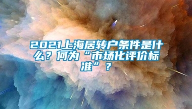 2021上海居转户条件是什么？何为“市场化评价标准”？