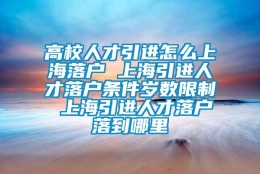 高校人才引进怎么上海落户 上海引进人才落户条件岁数限制 上海引进人才落户落到哪里