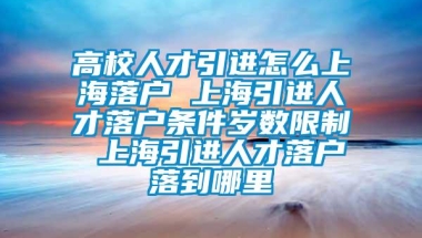 高校人才引进怎么上海落户 上海引进人才落户条件岁数限制 上海引进人才落户落到哪里