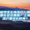 留学生上海落户？需要花多少费用？上海落户要多长时间？