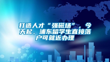 打造人才“强磁场”，今天起，浦东留学生直接落户可就近办理