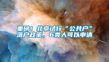 重磅！北京试行“公共户”落户政策，6类人可以申请