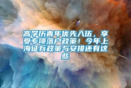 高学历青年优先入伍，享受专项落户政策！今年上海征兵政策与安排还有这些