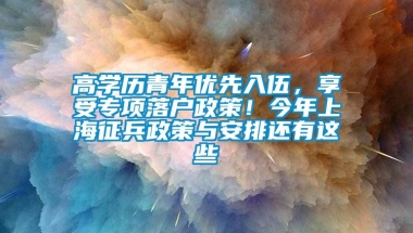 高学历青年优先入伍，享受专项落户政策！今年上海征兵政策与安排还有这些