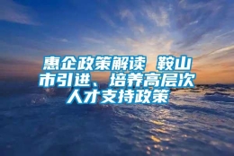 惠企政策解读 鞍山市引进、培养高层次人才支持政策