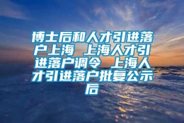 博士后和人才引进落户上海 上海人才引进落户调令 上海人才引进落户批复公示后