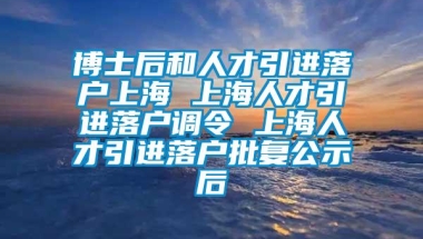 博士后和人才引进落户上海 上海人才引进落户调令 上海人才引进落户批复公示后