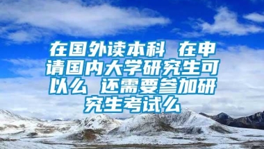 在国外读本科 在申请国内大学研究生可以么 还需要参加研究生考试么