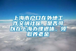 上海市户口在外地工作交纳社保，是否可以在上海办理退休、领取养老金