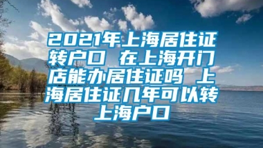 2021年上海居住证转户口 在上海开门店能办居住证吗 上海居住证几年可以转上海户口