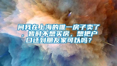 问我在上海的唯一房子卖了，暂时不想买房，想把户口迁到朋友家可以吗？