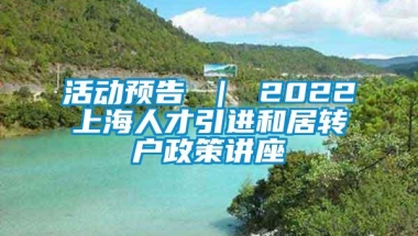 活动预告 ｜ 2022上海人才引进和居转户政策讲座